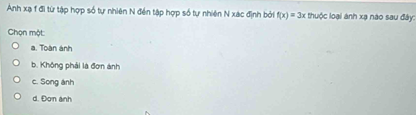 Ảnh xạ f đi từ tập hợp số tự nhiên N đến tập hợp số tự nhiên N xác định bởi f(x)=3x thuộc loại ánh xạ nào sau đây:
Chọn một:
a. Toàn ánh
b. Không phải là đơn ánh
c. Song ánh
d. Đơn ánh