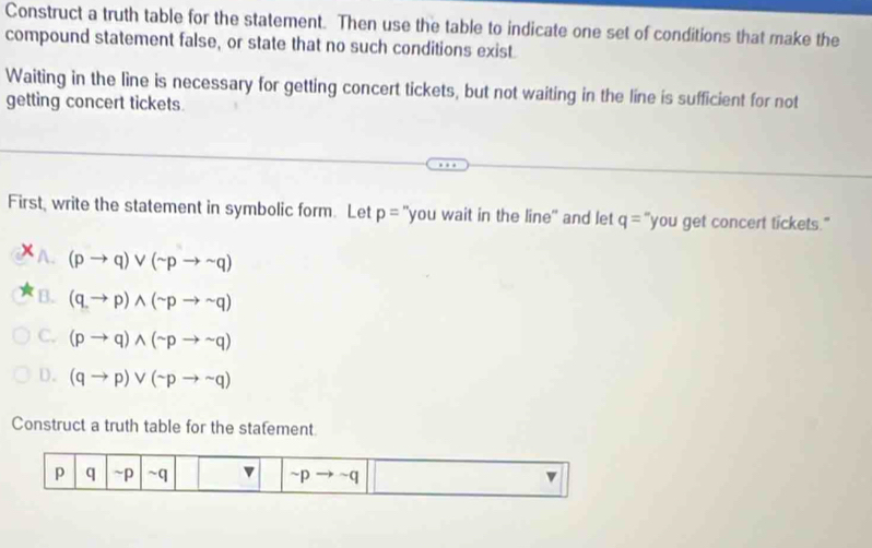 Construct a truth table for the statement. Then use the table to indicate one set of conditions that make the
compound statement false, or state that no such conditions exist
Waiting in the line is necessary for getting concert tickets, but not waiting in the line is sufficient for not
getting concert tickets
First, write the statement in symbolic form. Let p= "you wait in the line" and let q= "you get concert tickets."
A. (pto q)vee (sim pto sim q)
B. (q,to p)wedge (sim pto sim q)
C. (pto q)wedge (sim pto sim q)
D. (qto p)vee (sim pto sim q)
Construct a truth table for the stafement
p q ~p ~q ~p ~q