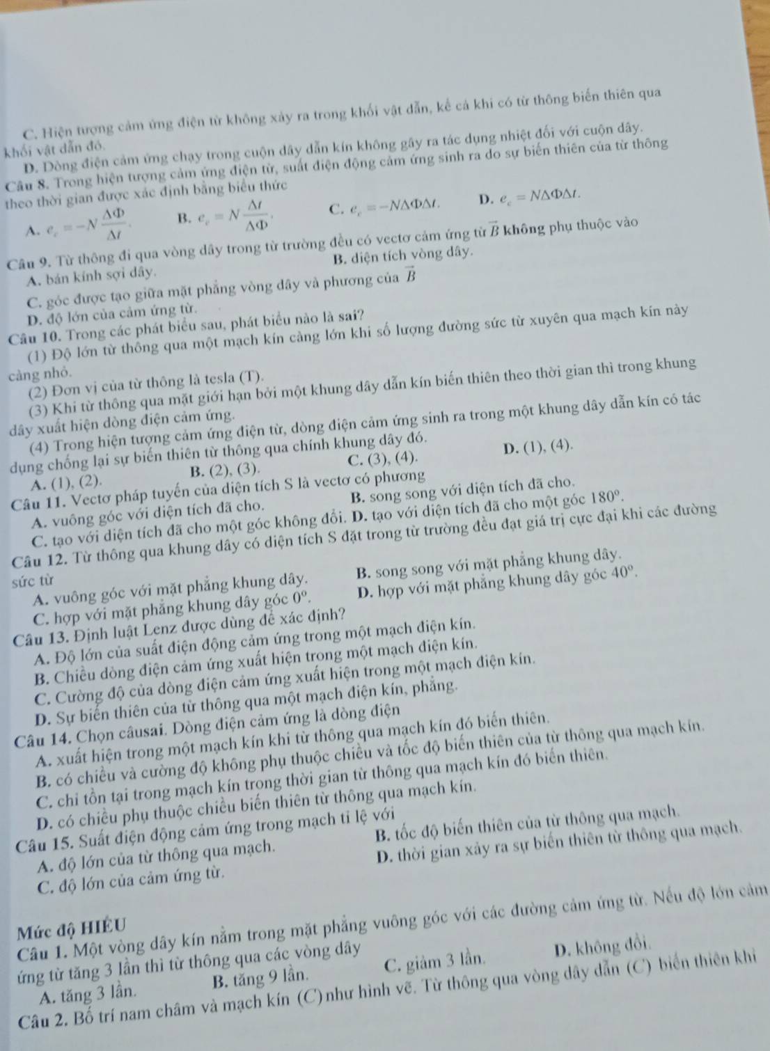 C. Hiện tượng cảm ứng điện từ không xảy ra trong khối vật dẫn, kế cả khi có từ thông biến thiên qua
khối vật dẫn đó. D. Dòng điện cảm ứng chạy trong cuộn dây dẫn kín không gây ra tác dụng nhiệt đối với cuộn dây.
Câu 8. Trong hiện tượng cảm ứng điện từ, suất điện động cảm ứng sinh ra do sự biến thiên của từ thông
theo thời gian được xác định bằng biểu thức
A. e_c=-N Delta Phi /Delta t . B. e_c=N △ t/△ Phi  . C. e_c=-N△ Phi △ t. D. e_c=N△ Phi △ t.
Câu 9. Từ thông đi qua vòng dây trong từ trường đều có vectơ cảm ứng từ vector B * không phụ thuộc vào
A. bán kính sợi dây. B. diện tích vòng dây.
C. góc được tạo giữa mặt phẳng vòng dây và phương của vector B
D. độ lớn của cảm ứng từ.
Câu 10. Trong các phát biểu sau, phát biểu nào là sai?
(1) Độ lớn từ thông qua một mạch kín càng lớn khi số lượng đường sức từ xuyên qua mạch kín này
càng nhỏ.
(2) Đơn vị của từ thông là tesla (T).
(3) Khi từ thông qua mặt giới hạn bởi một khung dây dẫn kín biến thiên theo thời gian thì trong khung
(4) Trong hiện tượng cảm ứng điện từ, dòng điện cảm ứng sinh ra trong một khung dây dẫn kín có tác
dây xuất hiện dòng điện cảm ứng.
dụng chống lại sự biến thiên từ thông qua chính khung dây đó.
C. (3), (4).
A. (1), (2). B. (2), (3). D. (1), (4).
Câu 11. Vectơ pháp tuyến của diện tích S là vectơ có phương
A. vuông góc với diện tích đã cho. B. song song với diện tích đã cho.
C. tạo với diện tích đã cho một góc không đổi. D. tạo với diện tích đã cho một góc 180°.
Câu 12. Từ thông qua khung dây có diện tích S đặt trong từ trường đều đạt giá trị cực đại khi các đường
A. vuông góc với mặt phẳng khung dây. B. song song với mặt phẳng khung dây.
sức từ
C. hợp với mặt phẳng khung dây góc 0^o. D. hợp với mặt phẳng khung dây góc 40°.
Câu 13. Định luật Lenz được dùng để xác định?
A. Độ lớn của suất điện động cảm ứng trong một mạch điện kín.
B. Chiều dòng điện cảm ứng xuất hiện trong một mạch điện kín.
C. Cường độ của dòng điện cảm ứng xuất hiện trong một mạch điện kín.
D. Sự biến thiên của từ thông qua một mạch điện kín, phẳng.
Câu 14. Chọn câusai. Dòng điện cảm ứng là dòng điện
A. xuất hiện trong một mạch kín khi từ thông qua mạch kín đó biến thiên.
B. có chiều và cường độ không phụ thuộc chiều và tốc độ biến thiên của từ thông qua mạch kín.
C. chỉ tồn tại trong mạch kín trong thời gian từ thông qua mạch kín đó biến thiên.
D. có chiều phụ thuộc chiều biến thiên từ thông qua mạch kín.
Câu 15. Suất điện động cảm ứng trong mạch tỉ lệ với
A. độ lớn của từ thông qua mạch. B. tốc độ biến thiên của từ thông qua mạch.
C. độ lớn của cảm ứng từ. D. thời gian xảy ra sự biến thiên từ thông qua mạch.
Câu 1. Một vòng dây kín nằm trong mặt phẳng vuông góc với các đường cảm ứng từ. Nếu độ lớn cảm
Mức độ HIÉU
ứng từ tăng 3 lần thì từ thông qua các vòng dây
A. tăng 3 lần. B. tăng 9 lần. C. giảm 3 lần. D. không đổi.
Câu 2. Bố trí nam châm và mạch kín (C)như hình vẽ. Từ thông qua vòng dây dẫn (C) biến thiên khi