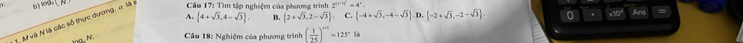 o0,N
A.  4+sqrt(3),4-sqrt(3). B.  2+sqrt(3),2-sqrt(3) C.  -4+sqrt(3),-4-sqrt(3) D.  -2+sqrt(3),-2-sqrt(3). 0 . x10ª Ans
M và N là các số thực dương, α là : * Câu 17: Tìm tập nghiệm của phương trình 2^((x-1)^2)=4^x
lng. N:
Câu 18: Nghiệm của phương trình ( 1/25 )^x+1=125^x18