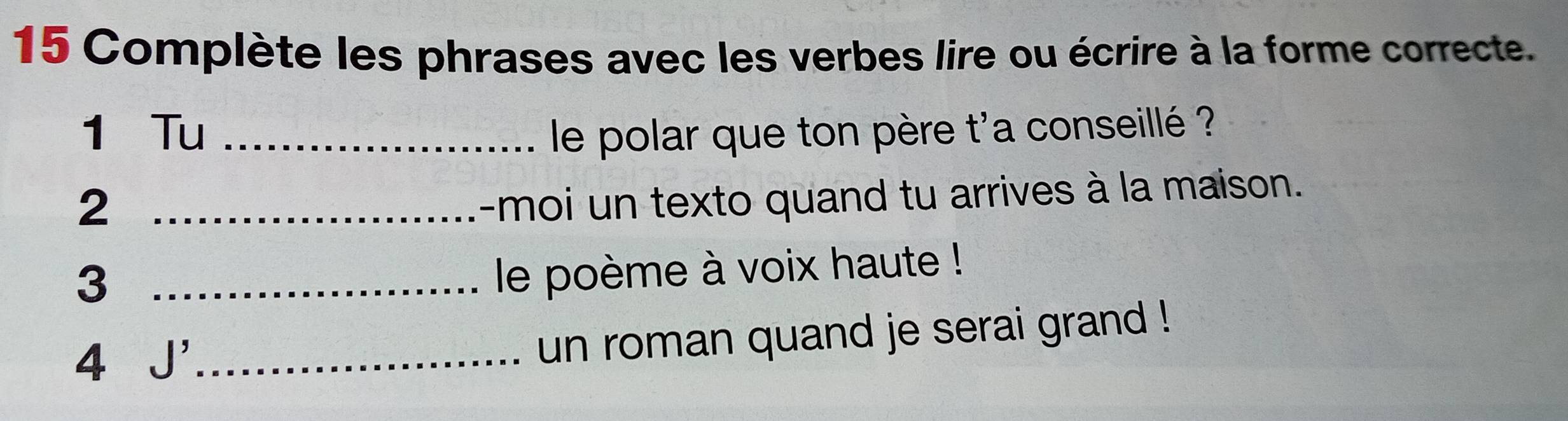 Complète les phrases avec les verbes lire ou écrire à la forme correcte. 
1 Tu _le polar que ton père t'a conseillé ? 
_2 
-moi un texto quand tu arrives à la maison. 
_3 
le poème à voix haute ! 
4 J' _ 
un roman quand je serai grand !