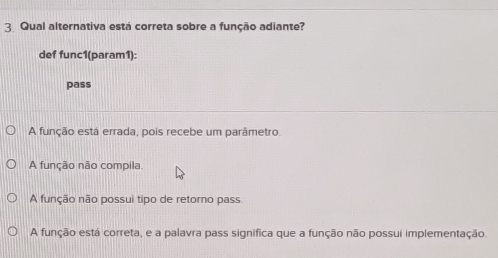 Qual alternativa está correta sobre a função adiante?
def func1(param1):
pass
A função está errada, pois recebe um parâmetro
A função não compila.
A função não possui tipo de retorno pass.
A função está correta, e a palavra pass significa que a função não possui implementação.