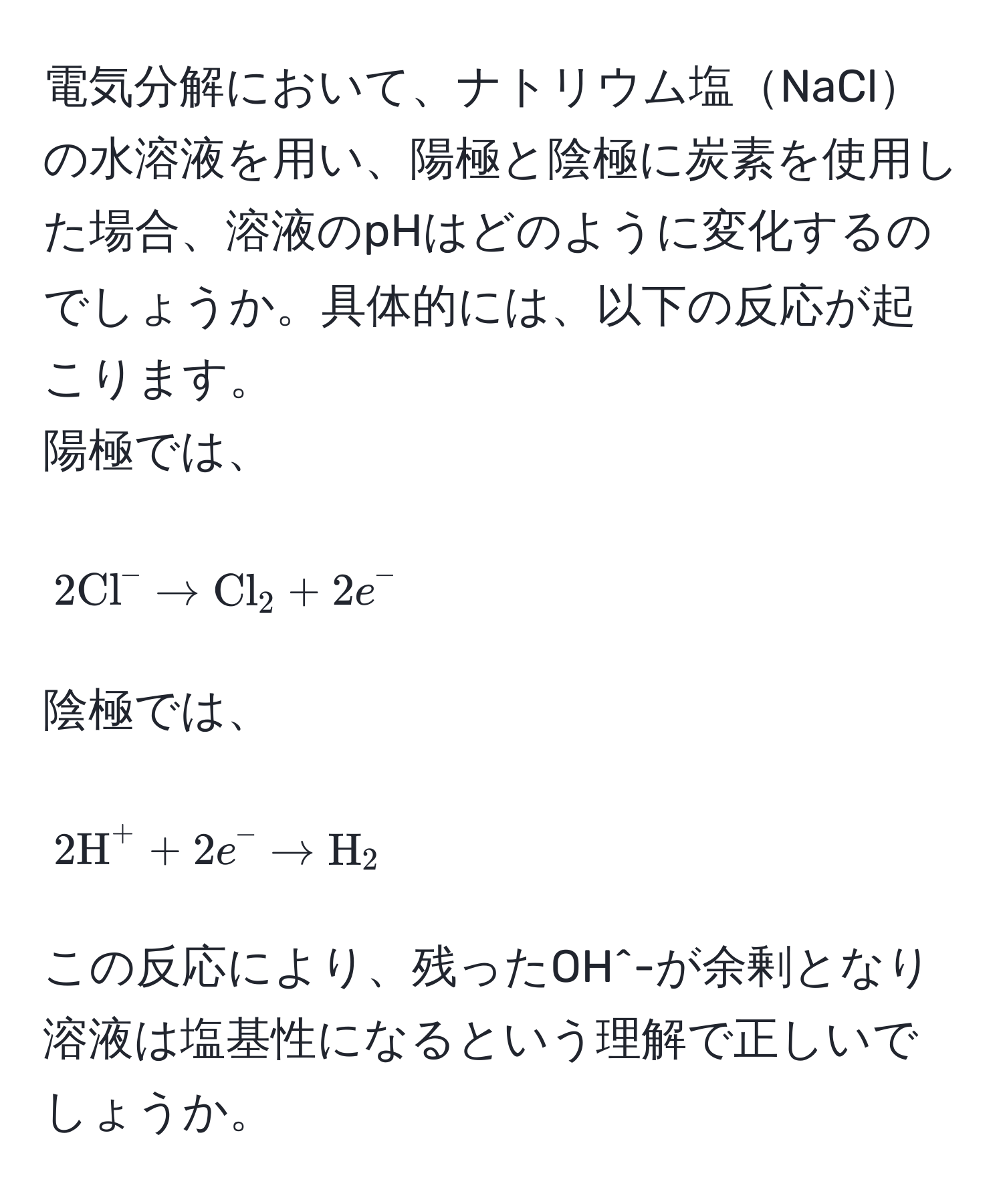 電気分解において、ナトリウム塩NaClの水溶液を用い、陽極と陰極に炭素を使用した場合、溶液のpHはどのように変化するのでしょうか。具体的には、以下の反応が起こります。  
陽極では、  
[
2(Cl)^(- arrow Cl)_2 + 2e^-
]  
陰極では、  
[
2H^(+ + 2e^- arrow H)_2
]  
この反応により、残ったOH^-が余剰となり溶液は塩基性になるという理解で正しいでしょうか。