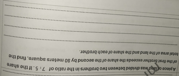 A piece of land was divided between two brothers in the ratio of 7:5. If the share 
of the first brother exceeds the share of the second by 80 meters square, find the 
total area of the land and the share of each brother. 
_ 
_ 
_ 
_
