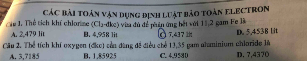 CÁC BÀI TOÁN VẠN DụNG đỊNH LUẠT BẢO TOÀN ELECTRON
Câu 1. Thể tích khí chlorine (Cl_2 - dkc) vừa đủ để phản ứng hết với 11,2 gam Fe là
A. 2,479 lít B. 4,958 lít O 7,437 lít
D. 5,4538 lít
Câu 2. Thể tích khí oxygen (đkc) cần dùng đề điều chế 13,35 gam aluminium chloride là
A. 3,7185 B. 1,85925 C. 4,9580 D. 7,4370