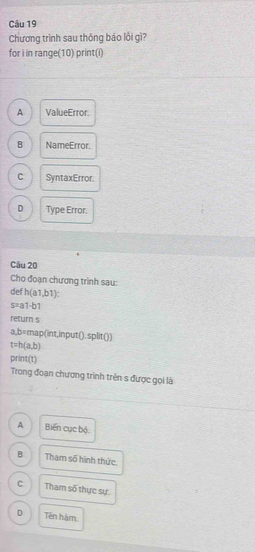 Chương trình sau thông báo lồi gì?
for i in range(10) print(i)
A ValueError.
B NameError.
C SyntaxError.
D Type Error.
Câu 20
Cho đoạn chương trình sau:
def h(a1,b1)
s=a1-b1
return s
a,b=map(int,in put () . split())
t=h(a,b)
print(t)
Trong đoạn chương trình trên s được gọi là
A Biến cục bộ
B Tham số hình thức.
C Tham số thực sự.
D Tên hàm.