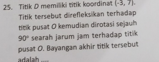 Titik D memiliki titik koordinat (-3,7). 
Titik tersebut direfleksikan terhadap 
titik pusat O kemudian dirotasi sejauh
90° searah jarum jam terhadap titik 
pusat O. Bayangan akhir titik tersebut 
adalah ....