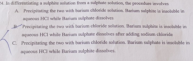 In differentiating a sulphite solution from a sulphate solution, the procedure involves
A. Precipitating the two with barium chloride solution. Barium sulphite is insoluble in
aqueous HCl while Barium sulphate dissolves
B. Precipitating the two with barium chloride solution. Barium sulphite is insoluble in
aqueous HCl while Barium sulphate dissolves after adding sodium chloride
C. Precipitating the two with barium chloride solution. Barium sulphate is insoluble in
aqueous HCl while Barium sulphite dissolves.