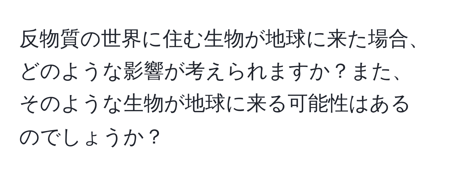 反物質の世界に住む生物が地球に来た場合、どのような影響が考えられますか？また、そのような生物が地球に来る可能性はあるのでしょうか？