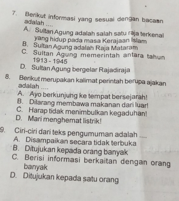 Berikut informasi yang sesuai dengan bacaan
adalah ....
A. Sultan Agung adalah salah satu raja terkenal
yang hidup pada masa Kerajaan Islam
B. Sultan Agung adalah Raja Mataram
C. Sultan Agung memerintah antara tahun
1913 - 1945
D. Sultan Agung bergelar Rajadiraja
8. Berikut merupakan kalimat perintah berupa ajakan
adalah ....
A. Ayo berkunjung ke tempat bersejarah!
B. Dilarang membawa makanan dari luar!
C. Harap tidak menimbulkan kegaduhan!
D. Mari menghemat listrik!
9. Ciri-ciri dari teks pengumuman adalah ....
A. Disampaikan secara tidak terbuka
B. Ditujukan kepada orang banyak
C. Berisi informasi berkaitan dengan orang
banyak
D. Ditujukan kepada satu orang