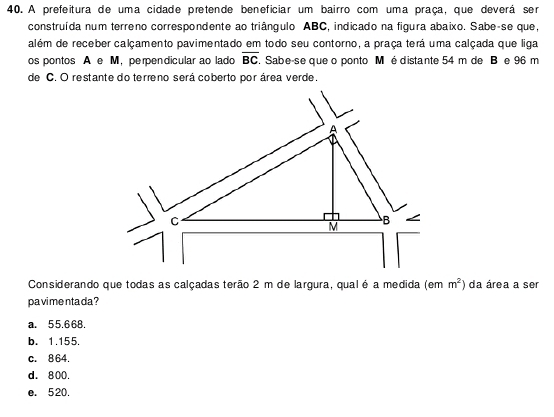 A prefeitura de uma cidade pretende beneficiar um bairro com uma praça, que deverá ser
construída num terreno correspondente ao triângulo ABC, indicado na figura abaixo. Sabe-se que,
além de receber calçamento pavimentado em todo seu contorno, a praça terá uma calçada que liga
os pontos A e M, perpendicular ao lado overline BC. Sabe-se que o ponto M é distante 54 m de B e 96 m
de C. O restante do terreno será coberto por área verde.
Considerando que todas as calçadas terão 2 m de largura, qual é a medida (em m^2) da área a ser
pa vi me nta da ?
a. 55.668.
b. 1.155.
c. 864.
d. 800.
e. 520.