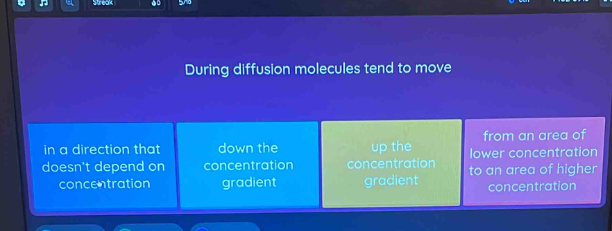 Streak 57
During diffusion molecules tend to move
from an area of
in a direction that down the up the lower concentration
doesn't depend on concentration concentration to an area of higher
concentration gradient gradient concentration