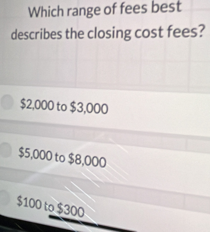 Which range of fees best
describes the closing cost fees?
$2,000 to $3,000
$5,000 to $8,000
$100 to $300