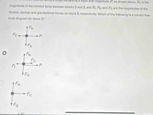 rough surrace by a force with magnitude P, as shown above. F_C is the
magnitude of the contact force between blocks 2 and 3, and F_hF_N, and F_0 are the magnitudes of the
friction, normal, and gravitational forces on block 3, respectively. Which of the following is a correct free-
body diagram for block 3?
Fn