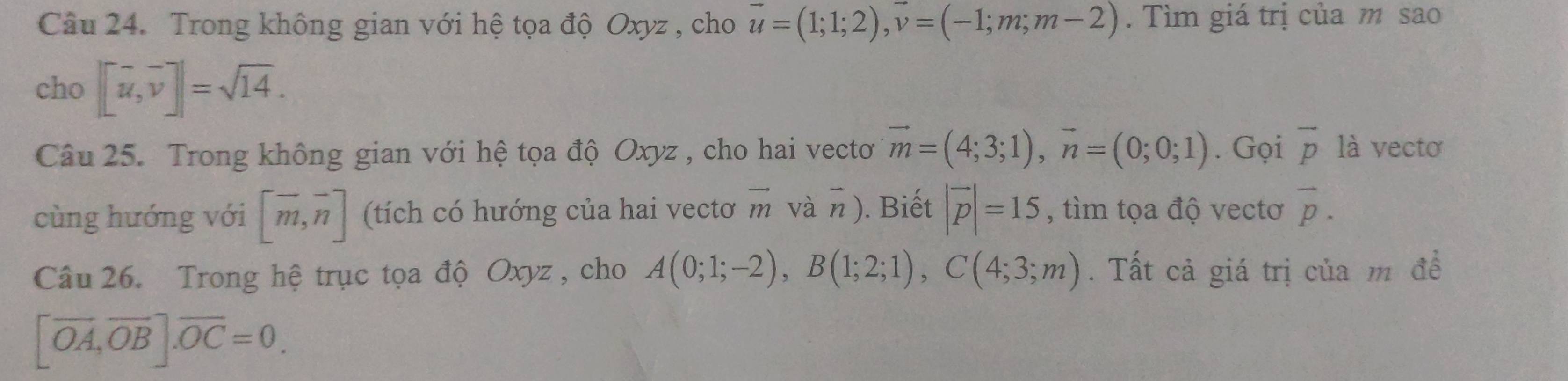 Trong không gian với hệ tọa độ Oxyz , cho vector u=(1;1;2), vector v=(-1;m;m-2). Tìm giá trị của m sao 
cho |[vector u,vector v]|=sqrt(14). 
Câu 25. Trong không gian với hệ tọa độ Oxyz , cho hai vectơ vector m=(4;3;1), vector n=(0;0;1). Gọi overline p là vecto 
cùng hướng với [overline m, overline n] (tích có hướng của hai vecto vector m và n ). Biết |vector p|=15 , tìm tọa độ vectơ vector p. 
Câu 26. Trong hệ trục tọa độ Oxyz , cho A(0;1;-2), B(1;2;1), C(4;3;m). Tất cả giá trị của m đề
[vector OA, vector OB]. vector OC=0.