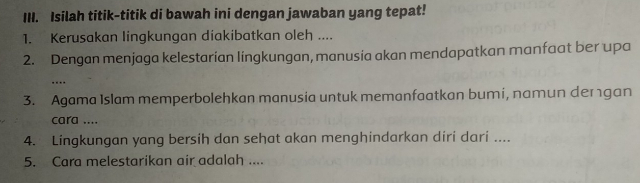 Isilah titik-titik di bawah ini dengan jawaban yang tepat! 
1. Kerusakan lingkungan díakibatkan oleh .... 
2. Dengan menjaga kelestarian lingkungan, manusia akan mendapatkan manfaat ber upa 
…. 
3. Agama Islam memperbolehkan manusia untuk memanfaatkan bumi, namun dergan 
cara .... 
4. Lingkungan yang bersih dan sehat akan menghindarkan diri dari .... 
5. Cara melestarikan air adalah ....