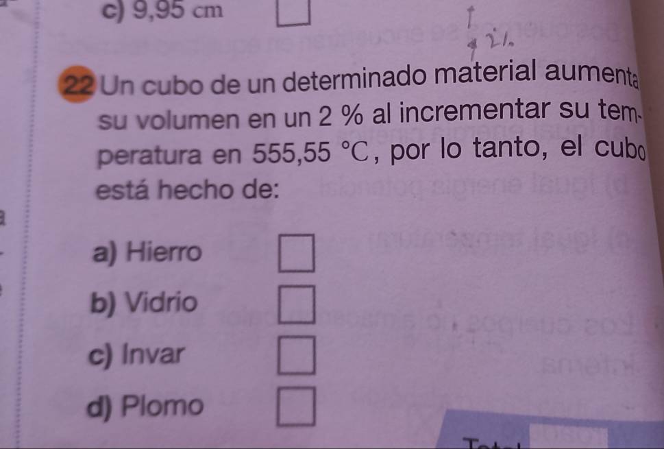 c) 9,95 cm
22 Un cubo de un determinado material aument
su volumen en un 2 % al incrementar su tem.
peratura en 555,55°C , por lo tanto, el cub
está hecho de:
a) Hierro
b) Vidrio
c) Invar
d) Plomo