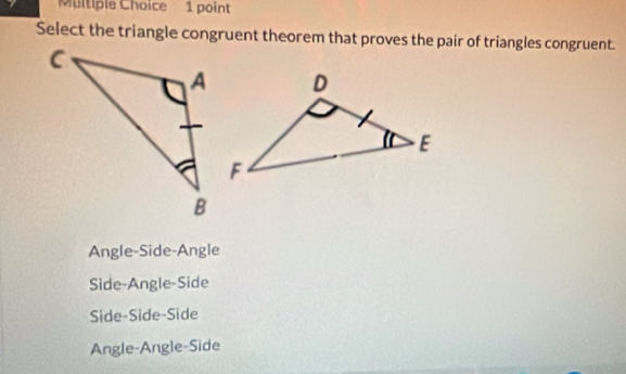 Select the triangle congruent theorem that proves the pair of triangles congruent.
Angle-Side-Angle
Side-Angle-Side
Side-Side-Side
Angle-Angle-Side