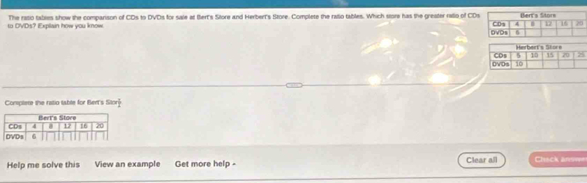 The ratio tables show the comparison of CDs to DVDs for sale at Bert's Store and Herbert's Store. Complete the ratio tables. Which store has the greater rallo of CDs 
to DVDs? Explain how you know 
Complete the ratio table for Bert's Stor P 
Help me solve this View an example Get more help - Clear all Chack arswn