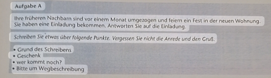 Aufgabe A 
Ihre früheren Nachbarn sind vor einem Monat umgezogen und feiern ein Fest in der neuen Wohnung. 
Sie haben eine Einladung bekommen. Antworten Sie auf die Einladung. 
Schreiben Sie etwas über folgende Punkte. Vergessen Sie nicht die Anrede und den Gruß. 
Grund des Schreibens 
Geschenk 
wer kommt noch? 
Bitte um Wegbeschreibung