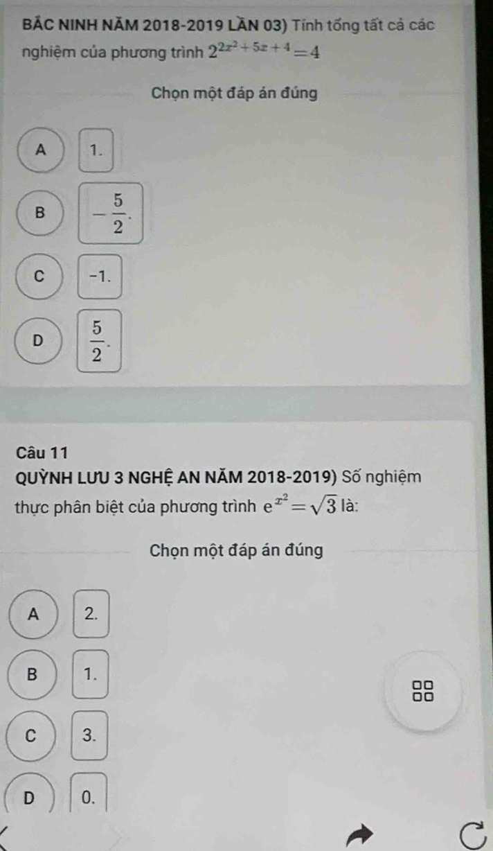 BẢC NINH NÄM 2018-2019 LÄN 03) Tính tống tất cả các
nghiệm của phương trình 2^(2x^2)+5x+4=4
Chọn một đáp án đúng
A 1.
B - 5/2 .
C -1.
D  5/2 . 
Câu 11
QUỳNH LƯU 3 NGHỆ AN NĂM 2018-2019) Số nghiệm
thực phân biệt của phương trình e^(x^2)=sqrt(3) là:
Chọn một đáp án đúng
A 2.
B 1.
□□
C 3.
D 0.