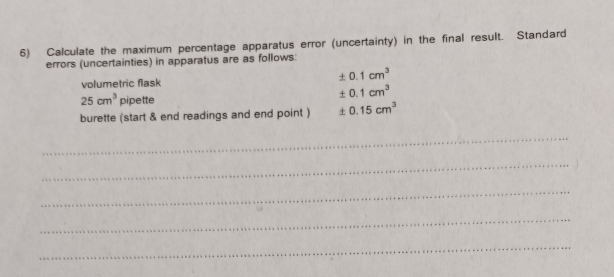 Calculate the maximum percentage apparatus error (uncertainty) in the final result. Standard 
errors (uncertainties) in apparatus are as follows: 
volumetric flask
± 0.1cm^3
25cm^3 pipette
± 0.1cm^3
burette (start & end readings and end point ) ± 0.15cm^3
_ 
_ 
_ 
_ 
_