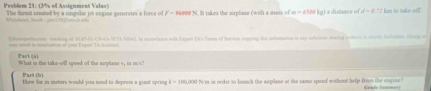 Problem 21: (3% of Assignment Value) 
The thrust created by a singular jet engine generates a force of F=96000N
Whoichead, Iazob - jaw1395|latech oda . It takes the airplane (with a mass of m=6500kg) a distance of d=0.72 km to take off. 
` shrespertta.cum - tracking id: ot6△ ,0),C9-(-)(75551.404) 
may wasdi in termination of your Expert TA Account 2. In accordance with Expert TA's Terms of Service. copying shis information to any sulutions shazing webuite is strictly forbudden. Doung sn 
Part (a) 
What is the take-off speed of the airplane v, in m/s? 
Part (b) 
How far in meters would you need to depress a giant spring k=100,000N 'm in order to launch the airplane at the same speed without help from the engine? 
Grade Sammary