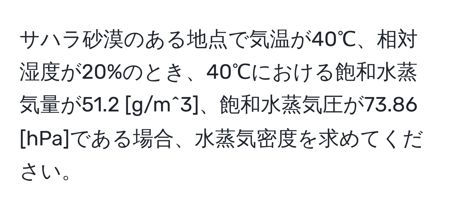 サハラ砂漠のある地点で気温が40℃、相対湿度が20%のとき、40℃における飽和水蒸気量が51.2 [g/m^3]、飽和水蒸気圧が73.86 [hPa]である場合、水蒸気密度を求めてください。