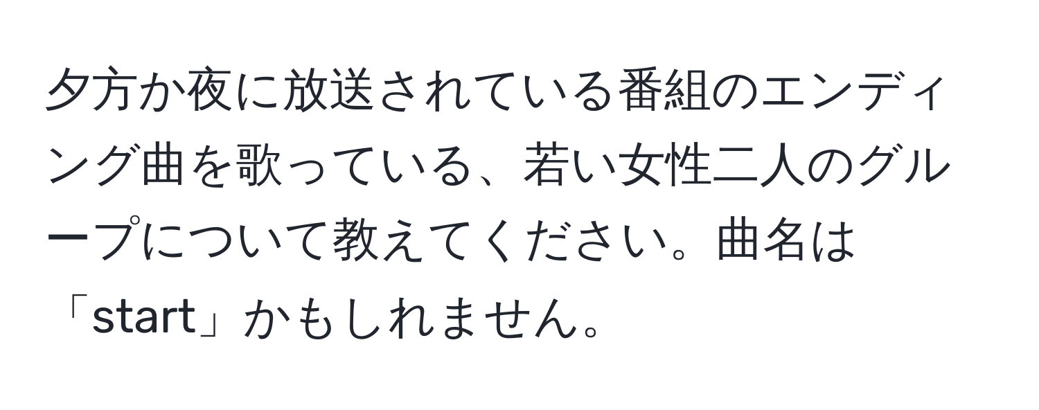 夕方か夜に放送されている番組のエンディング曲を歌っている、若い女性二人のグループについて教えてください。曲名は「start」かもしれません。