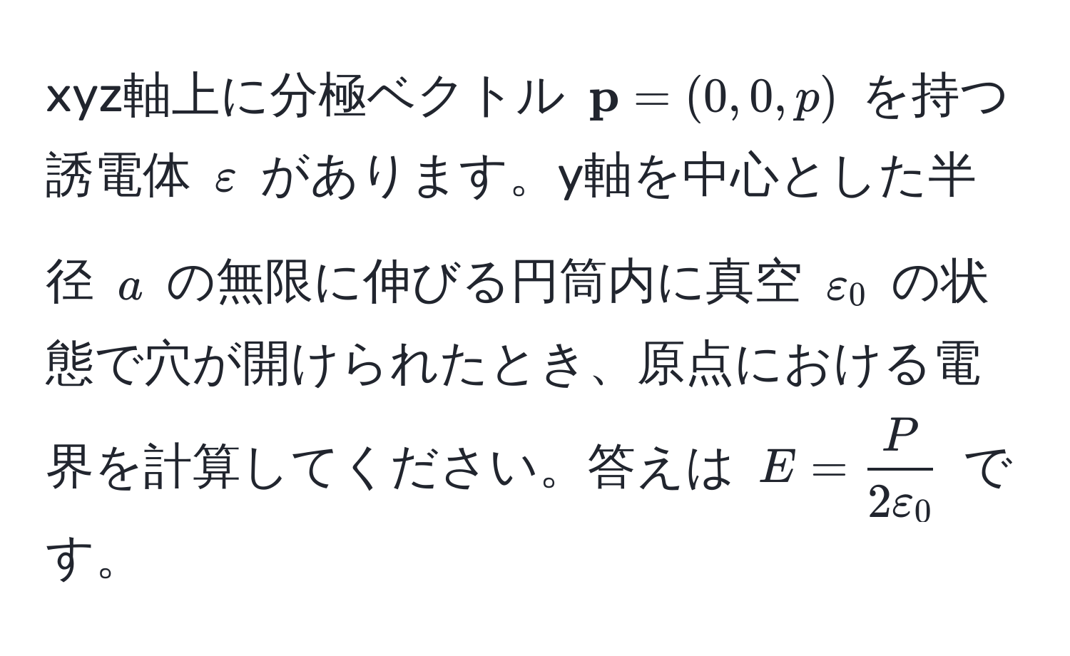 xyz軸上に分極ベクトル $ p = (0, 0, p)$ を持つ誘電体 $varepsilon$ があります。y軸を中心とした半径 $a$ の無限に伸びる円筒内に真空 $varepsilon_0$ の状態で穴が開けられたとき、原点における電界を計算してください。答えは $E =  P/2varepsilon_0 $ です。