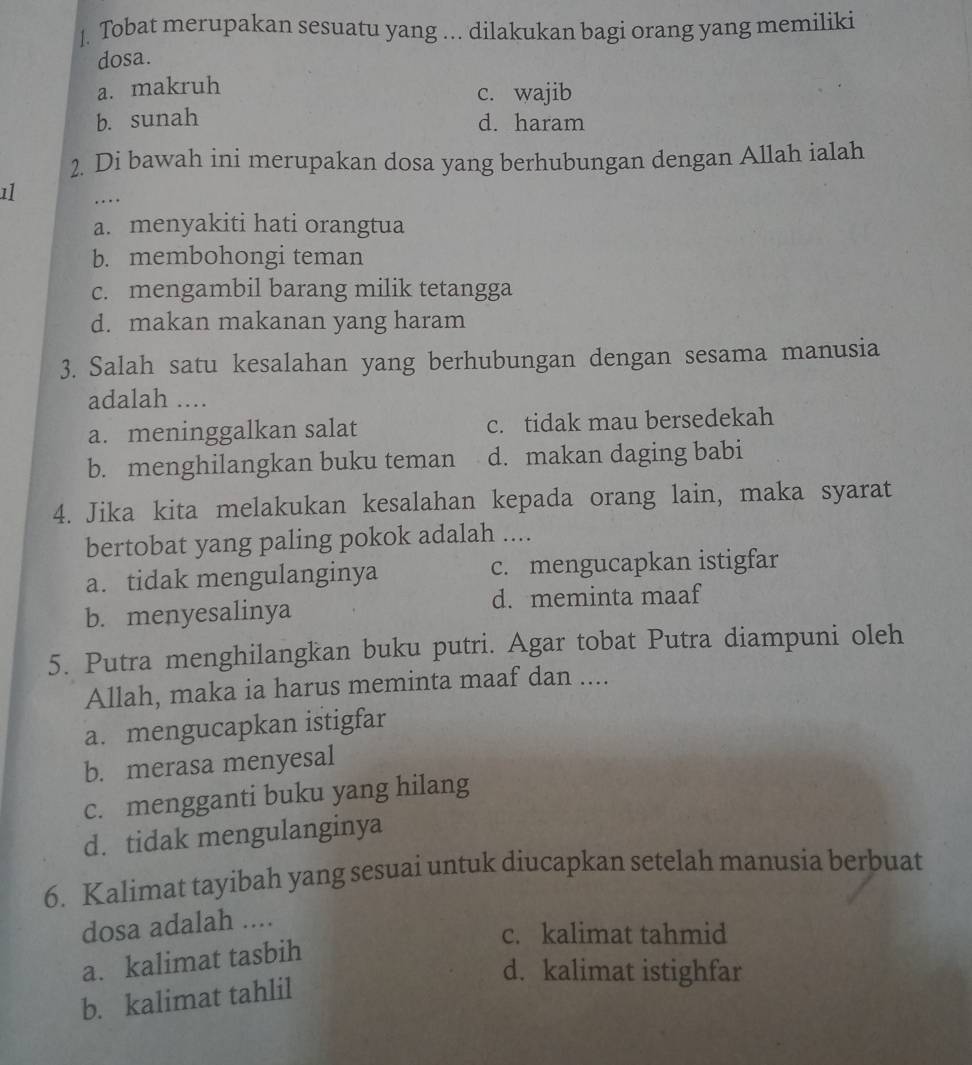 Tobat merupakan sesuatu yang ... dilakukan bagi orang yang memiliki
dosa.
a. makruh
c. wajib
b. sunah d. haram
2. Di bawah ini merupakan dosa yang berhubungan dengan Allah ialah
11 ….
a. menyakiti hati orangtua
b. membohongi teman
c. mengambil barang milik tetangga
d. makan makanan yang haram
3. Salah satu kesalahan yang berhubungan dengan sesama manusia
adalah ....
a. meninggalkan salat c. tidak mau bersedekah
b. menghilangkan buku teman d. makan daging babi
4. Jika kita melakukan kesalahan kepada orang lain, maka syarat
bertobat yang paling pokok adalah ....
a. tidak mengulanginya c. mengucapkan istigfar
b. menyesalinya d. meminta maaf
5. Putra menghilangkan buku putri. Agar tobat Putra diampuni oleh
Allah, maka ia harus meminta maaf dan ....
a. mengucapkan istigfar
b. merasa menyesal
c. mengganti buku yang hilang
d. tidak mengulanginya
6. Kalimat tayibah yang sesuai untuk diucapkan setelah manusia berbuat
dosa adalah ....
c. kalimat tahmid
a. kalimat tasbih
d. kalimat istighfar
b. kalimat tahlil