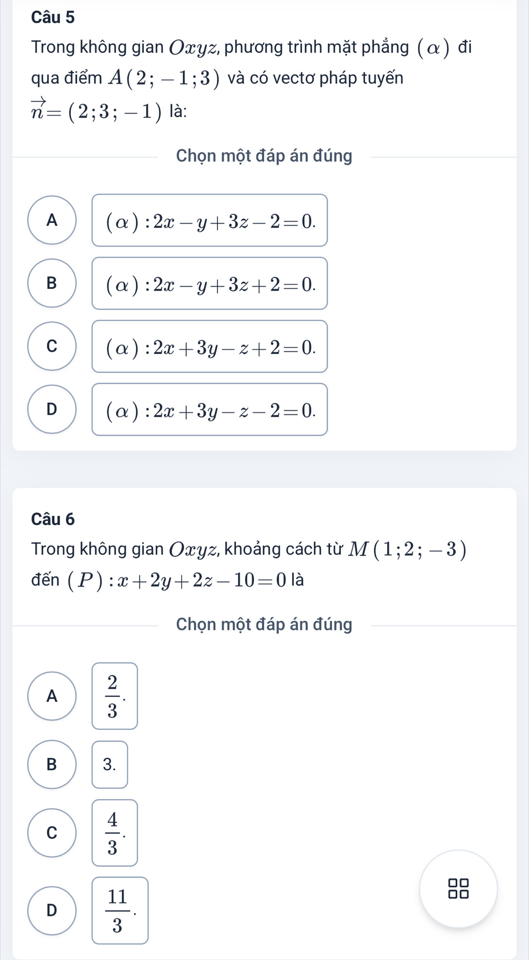 Trong không gian Oxγz, phương trình mặt phẳng (α) đi
qua điểm A(2;-1;3) và có vectơ pháp tuyến
vector n=(2;3;-1) là:
Chọn một đáp án đúng
A
:2x-y+3z-2=0.
B
(a): 2x-y+3z+2=0.
C χ ) : 2x+3y-z+2=0.
D (alpha ):2x+3y-z-2=0. 
Câu 6
Trong không gian Oxyz, khoảng cách từ M(1;2;-3)
đến (P):x+2y+2z-10=0 là
Chọn một đáp án đúng
A  2/3 .
B 3.
C  4/3 .
□□
D  11/3 .
□□