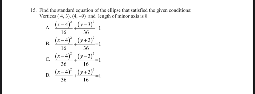 Find the standard equation of the ellipse that satisfied the given conditions:
Vertices (4,3), (4,-9) and length of minor axis is 8
A. frac (x-4)^216+frac (y-3)^236=1
B. frac (x-4)^216+frac (y+3)^236=1
C. frac (x-4)^236+frac (y-3)^216=1
D. frac (x-4)^236+frac (y+3)^216=1