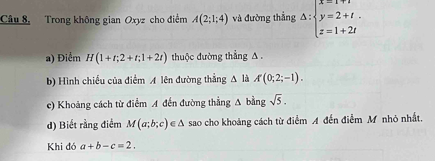 Trong không gian Oxyz cho điểm A(2;1;4) và đường thẳng △ :beginarrayl x=1+t y=2+t. z=1+2tendarray.
a) Điểm H(1+t;2+t;1+2t) thuộc đường thẳng △. 
b) Hình chiếu của điểm A lên đường thắng △ là A'(0;2;-1). 
c) Khoảng cách từ điểm A đến đường thẳng △ bằng sqrt(5). 
d) Biết rằng điểm M(a;b;c)∈ △ sao cho khoảng cách từ điểm A đến điểm M nhỏ nhất. 
Khi đó a+b-c=2.