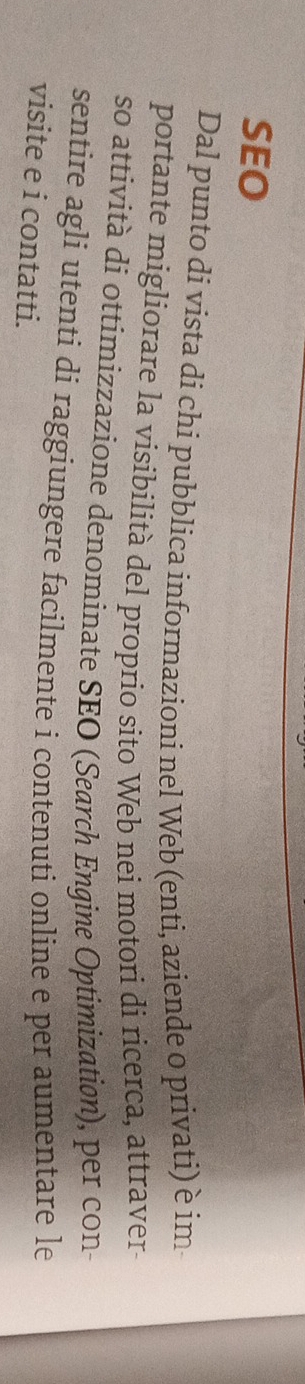 SEO 
Dal punto di vista di chi pubblica informazioni nel Web (enti, aziende o privati) è im 
portante migliorare la visibilità del proprio sito Web nei motori di ricerca, attraver 
so attività di ottimizzazione denominate SEO (Search Engine Optimization), per con 
sentire agli utentí di raggiungere facilmente i contenuti online e per aumentare le 
visite e i contatti.