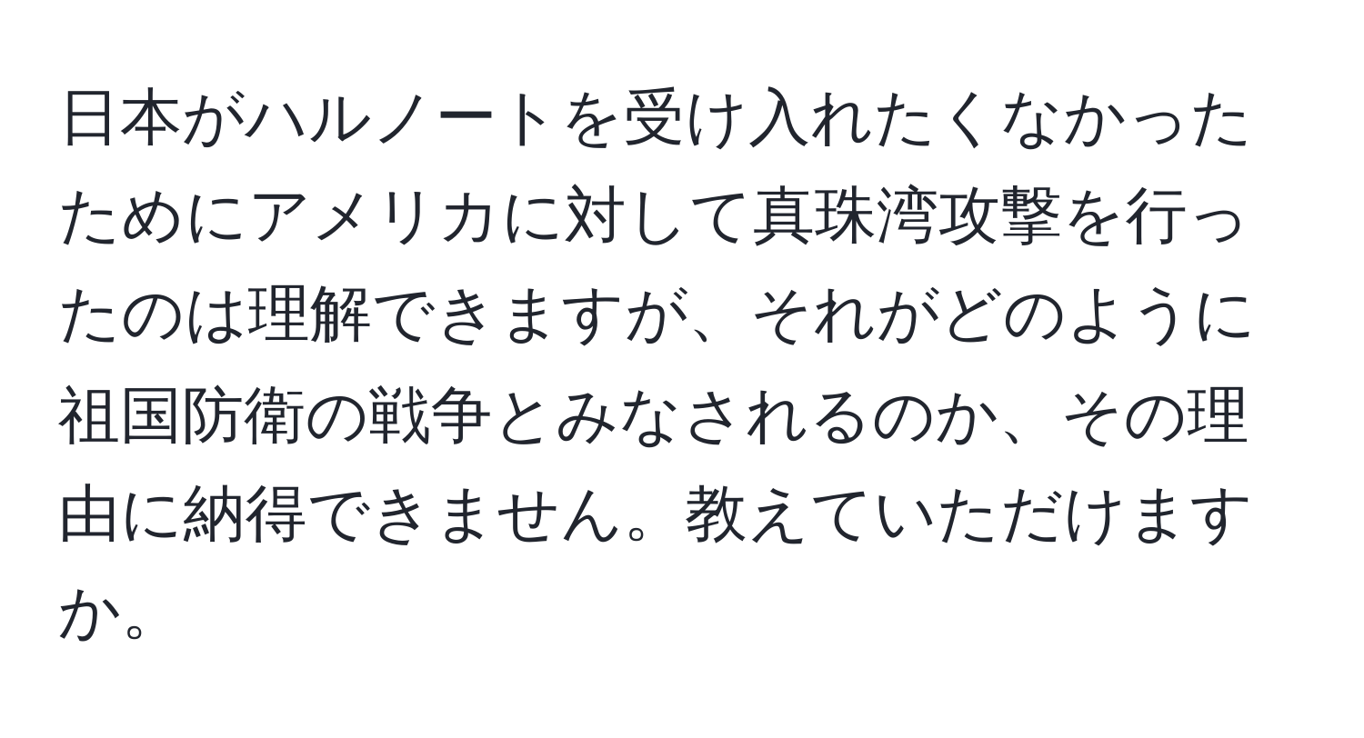 日本がハルノートを受け入れたくなかったためにアメリカに対して真珠湾攻撃を行ったのは理解できますが、それがどのように祖国防衛の戦争とみなされるのか、その理由に納得できません。教えていただけますか。