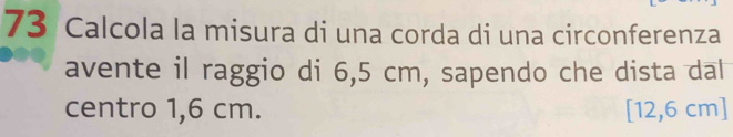 Calcola la misura di una corda di una circonferenza 
avente il raggio di 6,5 cm, sapendo che dista dal 
centro 1,6 cm. [12,6 cm ]