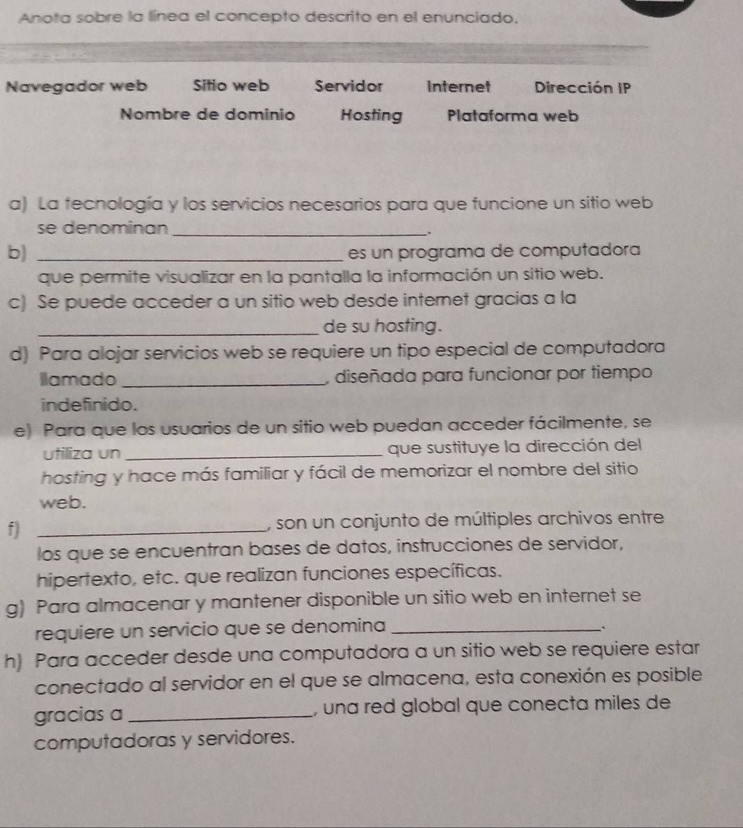 Anota sobre la línea el concepto descrito en el enunciado. 
Navegador web Sifio web Servidor Internet Dirección IP 
Nombre de dominio Hosting Plataforma web 
a) La fecnología y los servicios necesarios para que funcione un sitio web 
se denominan_ 
. 
b)_ 
es un programa de computadora 
que permite visualizar en la pantalla la información un sitio web. 
c) Se puede acceder a un sitio web desde internet gracias a la 
_de su hosting. 
d) Para alojar servicios web se requiere un tipo especial de computadora 
Ilamado _, diseñada para funcionar por tiempo 
indefinido. 
e) Para que los usuarios de un sitio web puedan acceder fácilmente, se 
utiliza un _que sustituye la dirección del 
hosting y hace más familiar y fácil de memorizar el nombre del sitio 
web. 
f _, son un conjunto de múltiples archivos entre 
los que se encuentran bases de datos, instrucciones de servidor, 
hipertexto, etc. que realizan funciones específicas. 
g) Para almacenar y mantener disponible un sitio web en internet se 
requiere un servicio que se denomina_ 
. 
h) Para acceder desde una computadora a un sitio web se requiere estar 
conectado al servidor en el que se almacena, esta conexión es posible 
gracias a_ , una red global que conecta miles de 
computadoras y servidores.