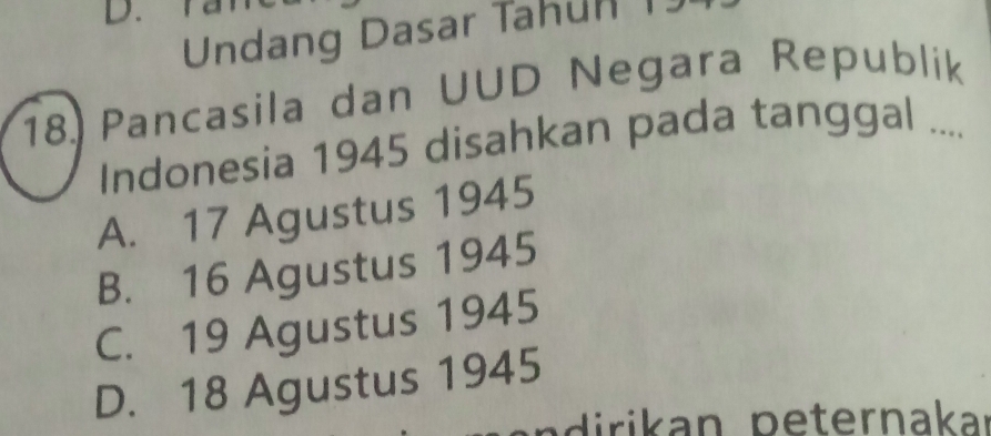 D.
Undang Dasar Tahun 1
18.) Pancasila dan UUD Negara Republik
Indonesia 1945 disahkan pada tanggal ....
A. 17 Agustus 1945
B. 16 Agustus 1945
C. 19 Agustus 1945
D. 18 Agustus 1945
ni ri an peternakar