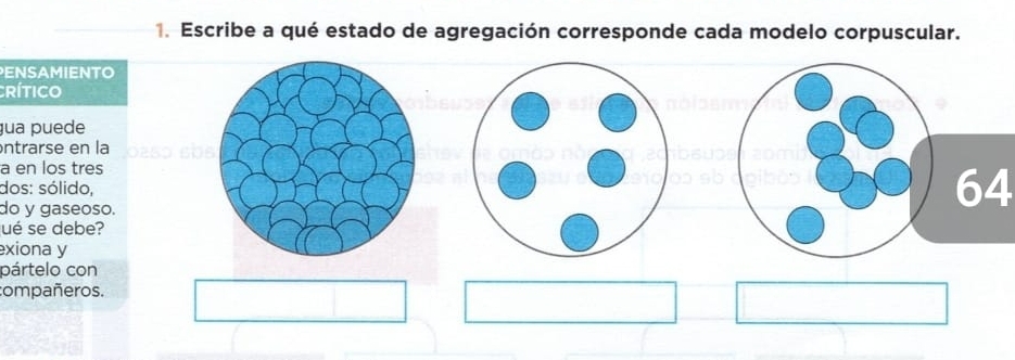 Escribe a qué estado de agregación corresponde cada modelo corpuscular. 
ENSAMIENTO 
crítico 
ua puede 
ntrarse en la 
a en los tres 
dos: sólido, 
do y gaseoso. 
64 
ué se debe? 
exiona y 
pártelo con 
compañeros.