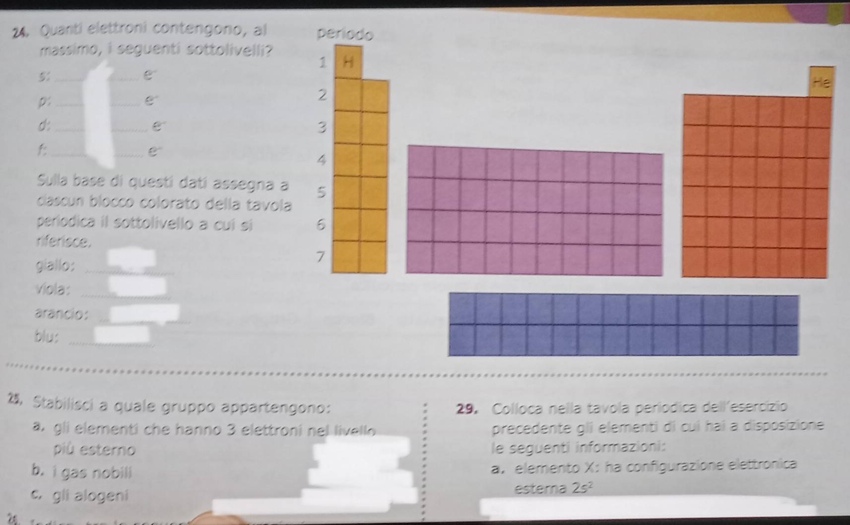 Quanti elettroni contengono, al 
massimo, i seguenti sottolivelli? 
_5 
C 
_p 
C 
d:_ 
_ 
f:_ 
Sulla base di questí datí assegna 
cascun blocco colorato della tavol 
periodica il sottolivello a cui si 
riferisce. 
giallo:_ 
viola:_ 
_ 
arancio: 
blu:_ 
, Stabilisci a quale gruppo appartengono: 29. Colloca nella tavola períodica dellesercizio 
a. gli elementi che hanno 3 elettroni nel livello precedente gli elementi di cuí hai a disposizione 
più esterno le seguenti informazioni: 
b. i gas nobili a， elemento X : ha configurazione elettronica 
c. gli alogeni 
esterna 2s^2
26