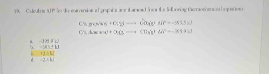 Calculate A// for the conversion of graphite into diamond from the following thermochemical equations.
C(s,graphite)+O_2(g)to CO_2(g)Delta H°=-393.5kJ
C(s,diamond)+O_2(g)to CO_2(g)Delta H°=-395.9kJ
a. -395.9 kJ
b. +393.5 kJ
e. +2.4 kJ
d. -2.4 kJ