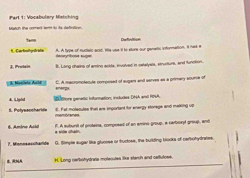 Vocabulary Matching
Match the correct term to its definition.
Term Definition
1. Carbohydrate A. A type of nucleic acid. We use it to store our genetic information. It has a
deoxyribose sugar.
2. Protain B. Long chains of amino acids, involved in catalysis, structure, and function.
3. Nucleic Acid C. A macromolecule composed of sugars and serves as a primary source of
energy.
4. Lipid D. Store genetic information; includes DNA and RNA.
5. Polysaccharide E. Fat molecules that are important for energy storage and making up
membranes.
6. Amino Acid F. A subunit of proteins, composed of an amino group, a carboxyl group, and
a side chain.
7. Monosaccharide G. Simple sugar like glucose or fructose, the building blocks of carbohydrates.
8. RNA H. Long carbohydrate molecules like starch and cellulose.