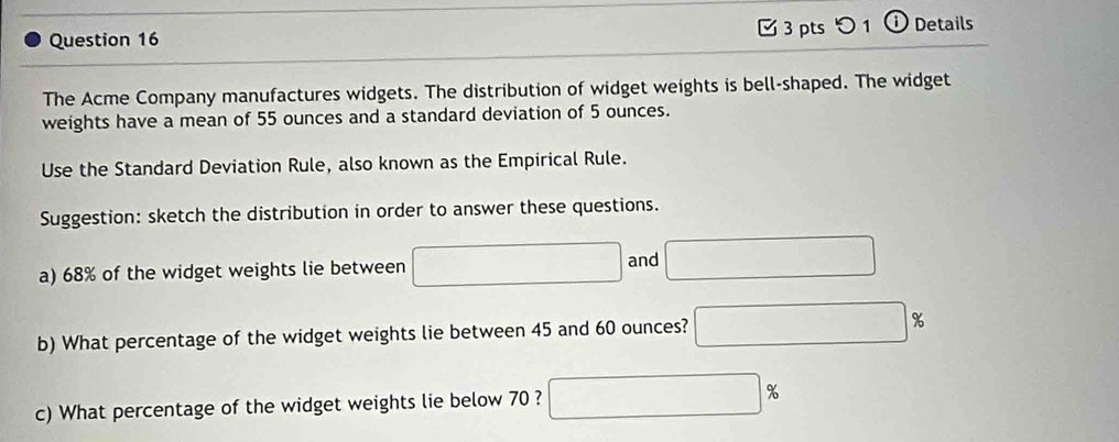 つ 1 ⓘ Details 
The Acme Company manufactures widgets. The distribution of widget weights is bell-shaped. The widget 
weights have a mean of 55 ounces and a standard deviation of 5 ounces. 
Use the Standard Deviation Rule, also known as the Empirical Rule. 
Suggestion: sketch the distribution in order to answer these questions. 
a) 68% of the widget weights lie between 
and 
b) What percentage of the widget weights lie between 45 and 60 ounces? %
c) What percentage of the widget weights lie below 70 ?