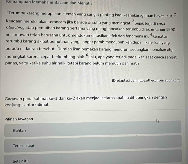 Kemampuan Memahami Bacaan dan Menulis
*Terumbu karang merupakan elemen yang sangat penting bagi keanekaragaman hayati laut. 2
Keadaan mereka akan terancam jika berada di suhu yang meningkat. ^3 Sejak terjadi coral
bleaching atau pemutihan karang pertama yang menghancurkan terumbu di akhir tahun 1990-
an, ilmuwan telah berusaha untuk mendokumentasikan efek dari fenomena ini. 4 Kematian
terumbu karang akibat pemutihan yang sangat parah mengubah kehidupan ikan-ikan yang
berada di daerah tersebut. ^5 Jumlah ikan pemakan karang menurun, sedangkan pemakan alga
6
meningkat karena cepat berkembang biak. “Lalu, apa yang terjadi pada ikan saat cuaca sangat
panas, yaitu ketika suhu air naik, tetapi karang belum memutih dan mati?
(Diadaptasi dari https://theconversation.com)
Gagasan pada kalimat ke -1 dan ke- 2 akan menjadi selaras apabila dihubungkan dengan
konjungsi antarkalimat ....
Pilihan Jawaban
Bahkan
Terlebih lagi
Selain itu