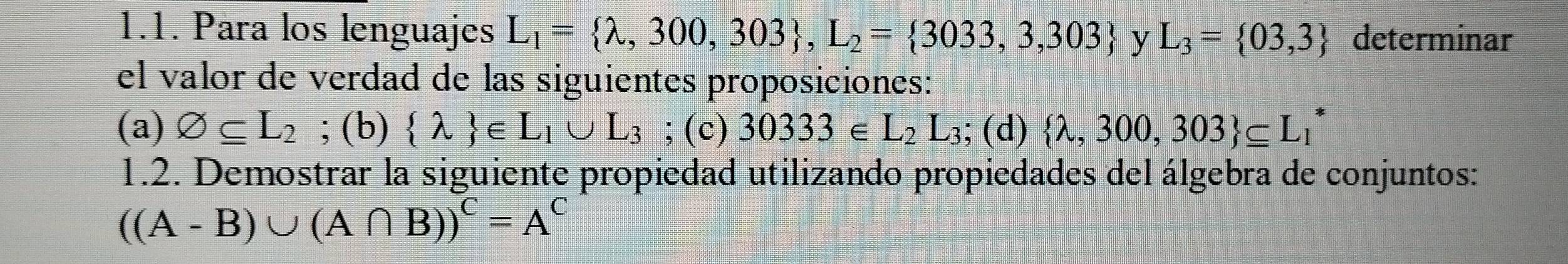 Para los lenguajes L_1= lambda ,300,303 , L_2= 3033,3,303 y L_3= 03,3 determinar
el valor de verdad de las siguientes proposiciones:
(a) varnothing ⊂eq L_2; (b)  lambda  ∈ L_1∪ L_3; (c) 30333∈ L_2L_3 ; (d)  lambda ,300,303 ⊂eq L_1^(*
1.2. Demostrar la siguiente propiedad utilizando propiedades del álgebra de conjuntos:
((A-B)∪ (A∩ B))^C)=A^C