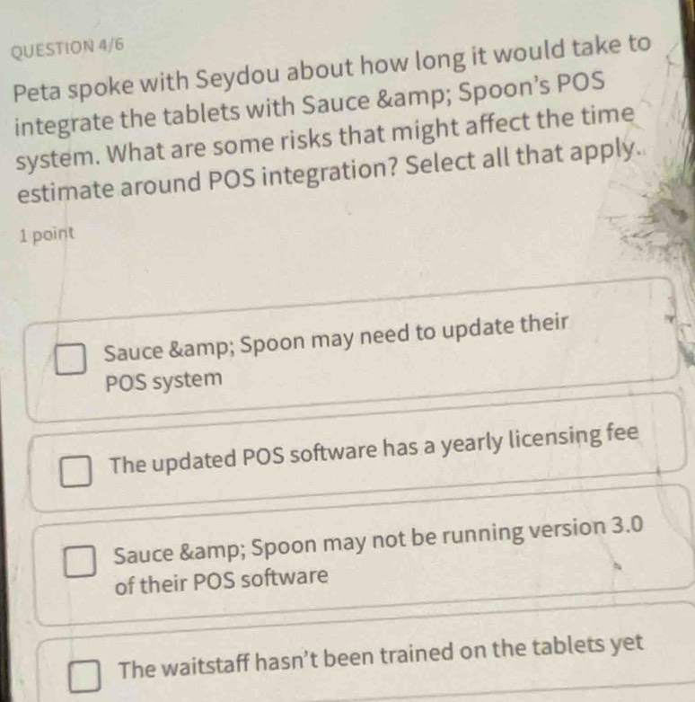 QUESTION 4/6
Peta spoke with Seydou about how long it would take to
integrate the tablets with Sauce & amp; Spoon’s POS
system. What are some risks that might affect the time
estimate around POS integration? Select all that apply.
1 point
Sauce & Spoon may need to update their
POS system
The updated POS software has a yearly licensing fee
Sauce & amp; Spoon may not be running version 3.0
of their POS software
The waitstaff hasn’t been trained on the tablets yet