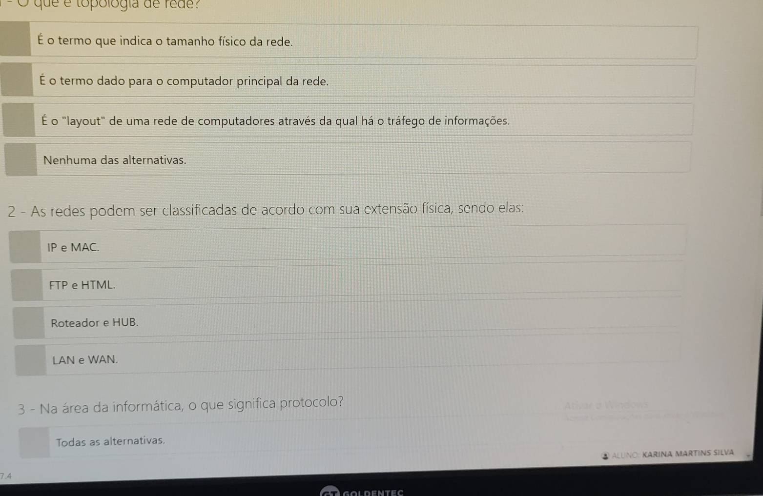 que é topología de rede?
É o termo que indica o tamanho físico da rede.
É o termo dado para o computador principal da rede.
É o "layout" de uma rede de computadores através da qual há o tráfego de informações.
Nenhuma das alternativas.
2 - As redes podem ser classificadas de acordo com sua extensão física, sendo elas:
IP e MAC.
FTP e HTML.
Roteador e HUB.
LAN e WAN.
3 - Na área da informática, o que significa protocolo? Windows

Todas as alternativas.
ALUNO: KARINA MARTINS SILVA
7.4
goldentec