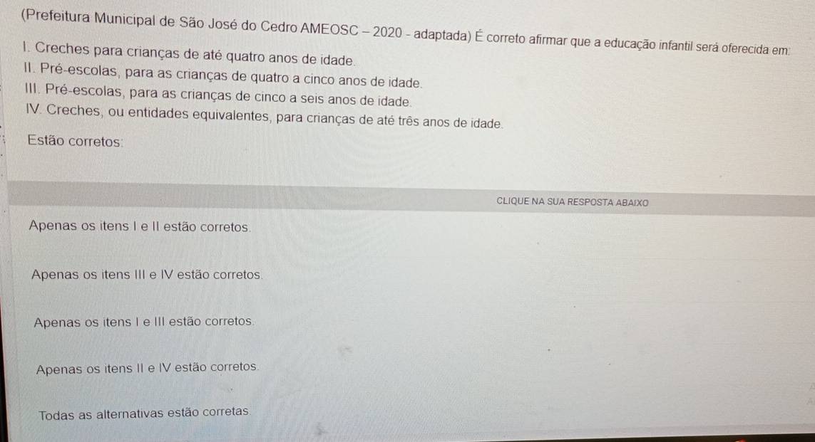 (Prefeitura Municipal de São José do Cedro AMEOSC - 2020 - adaptada) É correto afirmar que a educação infantil será oferecida em:
I. Creches para crianças de até quatro anos de idade.
II. Pré-escolas, para as crianças de quatro a cinco anos de idade.
III. Pré-escolas, para as crianças de cinco a seis anos de idade.
IV. Creches, ou entidades equivalentes, para crianças de até três anos de idade.
Estão corretos:
CLIQUE NA SUA RESPOSTA ABAIXO
Apenas os itens I e II estão corretos.
Apenas os itens III e IV estão corretos.
Apenas os itens I e III estão corretos.
Apenas os itens II e IV estão corretos.
Todas as alternativas estão corretas