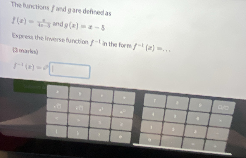 The functions f and gare defined as
f(x)= x/4x-3  and g(x)=x-5
Express the inverse function f^(-1) in the form f^(-1)(x)= _ 
(3 marks)
f^(-1)(x)=□
□/□